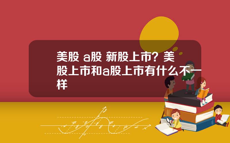 美股 a股 新股上市？美股上市和a股上市有什么不一样